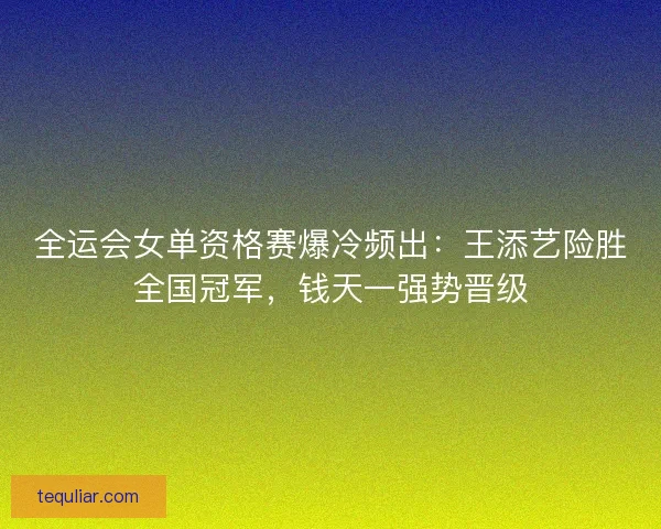 全运会女单资格赛爆冷频出：王添艺险胜全国冠军，钱天一强势晋级