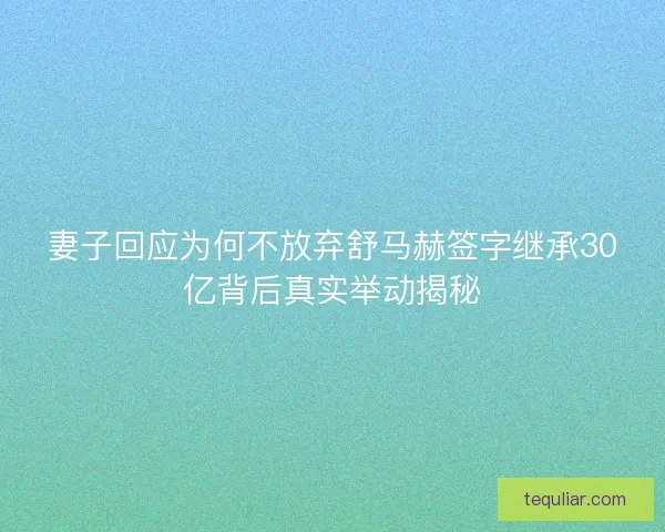 妻子回应为何不放弃舒马赫签字继承30亿背后真实举动揭秘