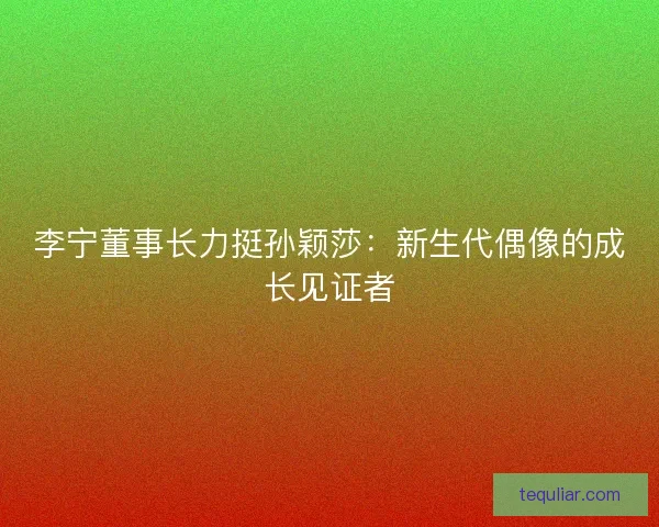 李宁董事长力挺孙颖莎：新生代偶像的成长见证者