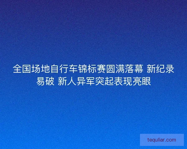 全国场地自行车锦标赛圆满落幕 新纪录易破 新人异军突起表现亮眼
